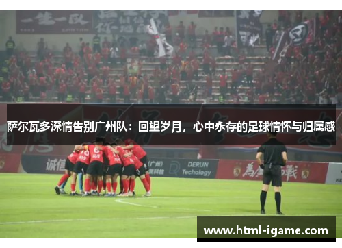 萨尔瓦多深情告别广州队：回望岁月，心中永存的足球情怀与归属感