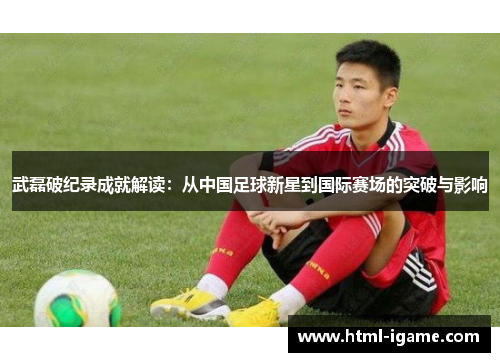 武磊破纪录成就解读：从中国足球新星到国际赛场的突破与影响