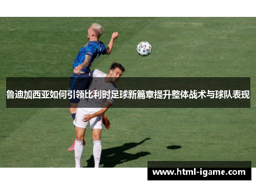 鲁迪加西亚如何引领比利时足球新篇章提升整体战术与球队表现