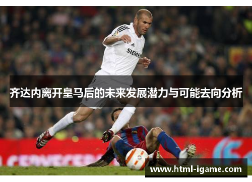 齐达内离开皇马后的未来发展潜力与可能去向分析