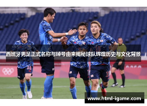 西班牙男足正式名称与绰号由来揭秘球队辉煌历史与文化背景