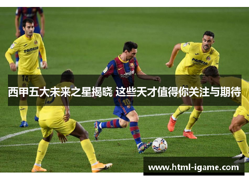 西甲五大未来之星揭晓 这些天才值得你关注与期待