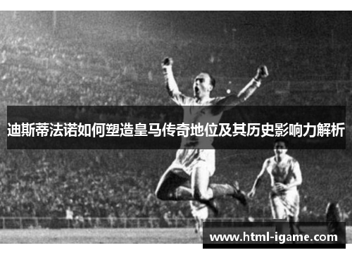 迪斯蒂法诺如何塑造皇马传奇地位及其历史影响力解析